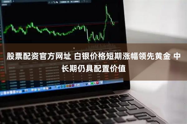 股票配资官方网址 白银价格短期涨幅领先黄金 中长期仍具配置价值