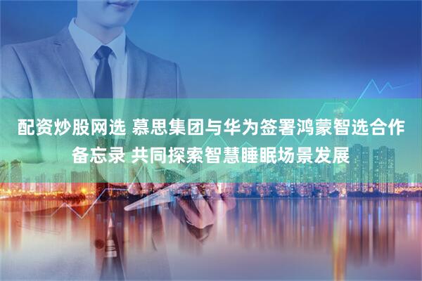 配资炒股网选 慕思集团与华为签署鸿蒙智选合作备忘录 共同探索智慧睡眠场景发展