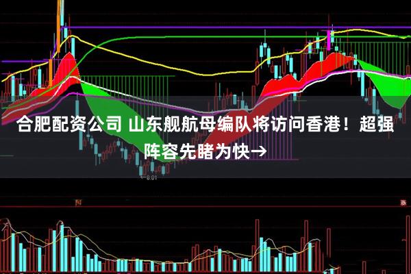 合肥配资公司 山东舰航母编队将访问香港！超强阵容先睹为快→