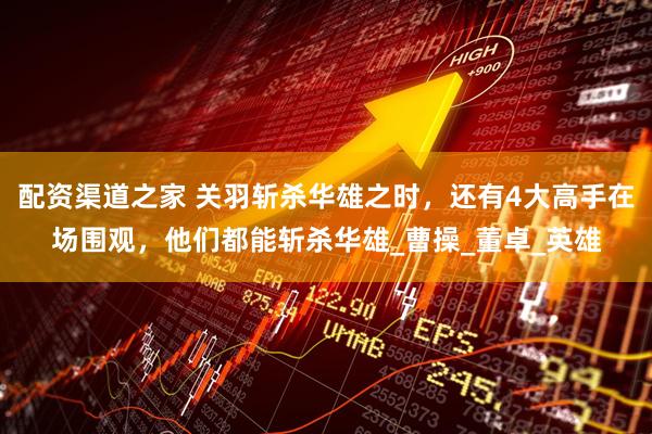 配资渠道之家 关羽斩杀华雄之时，还有4大高手在场围观，他们都能斩杀华雄_曹操_董卓_英雄