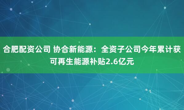 合肥配资公司 协合新能源：全资子公司今年累计获可再生能源补贴2.6亿元