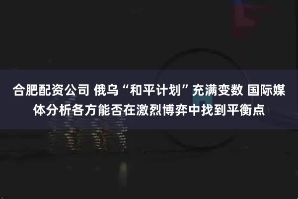 合肥配资公司 俄乌“和平计划”充满变数 国际媒体分析各方能否在激烈博弈中找到平衡点