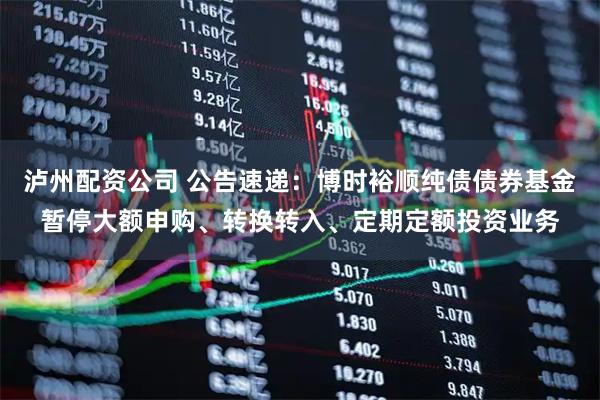 泸州配资公司 公告速递：博时裕顺纯债债券基金暂停大额申购、转换转入、定期定额投资业务