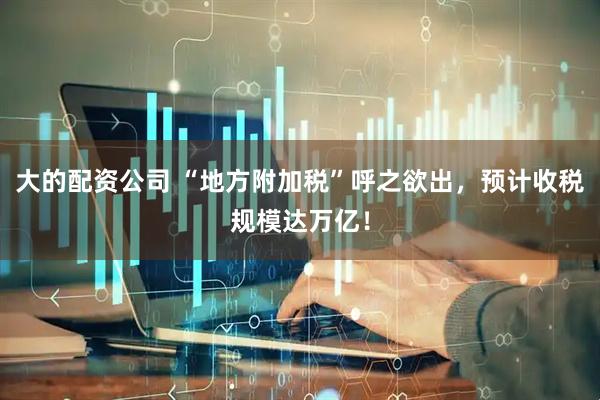 大的配资公司 “地方附加税”呼之欲出，预计收税规模达万亿！