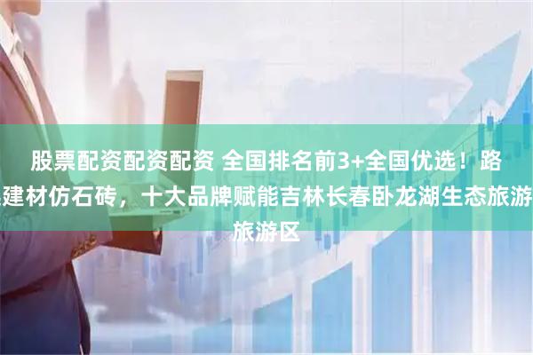 股票配资配资配资 全国排名前3+全国优选！路远建材仿石砖，十大品牌赋能吉林长春卧龙湖生态旅游区