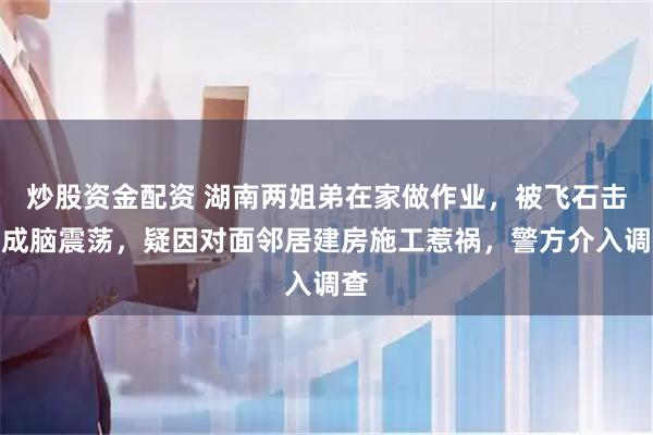 炒股资金配资 湖南两姐弟在家做作业,被飞石击中成脑震荡,疑因对面邻居建房施工惹祸,警方介入调查